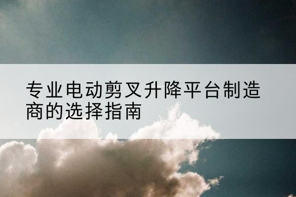 虎林电动剪叉升降平台厂家-专业电动剪叉升降平台制造商的选择指南