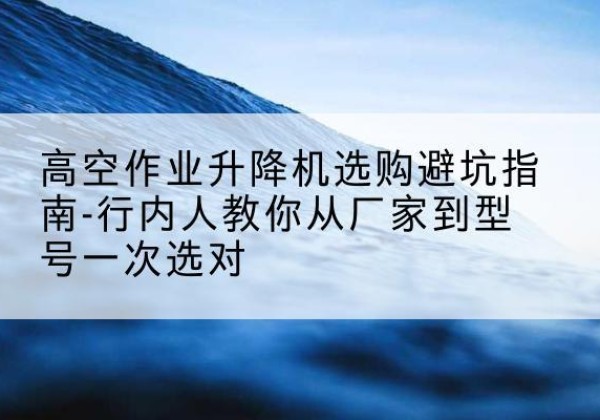 虎林升降平台厂家-高空作业升降机选购避坑指南-行内人教你从厂家到型号一次选对