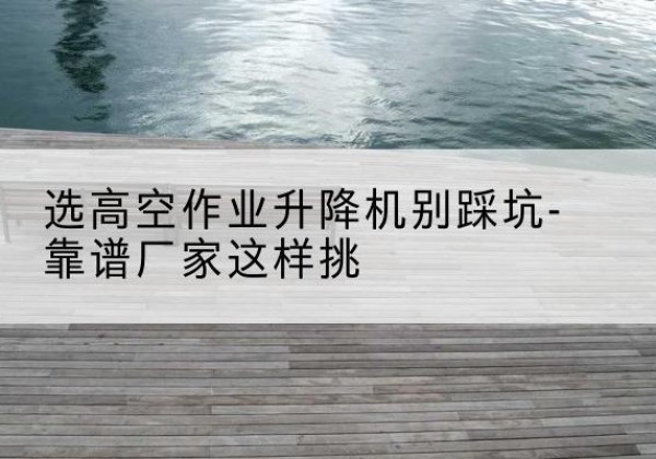 虎林剪叉式升降机厂家-选高空作业升降机别踩坑-靠谱厂家这样挑