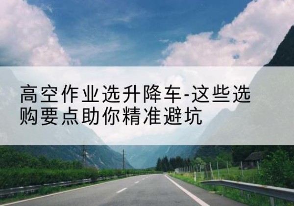 虎林升降车厂家-高空作业选升降车-这些选购要点助你*避坑