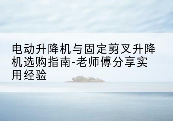 虎林电动升降机怎么选-电动升降机与固定剪叉升降机选购指南-老师傅分享实用经验