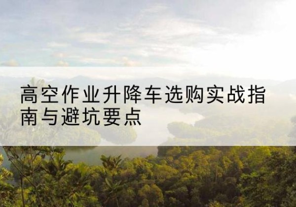 虎林升降车怎么选-高空作业升降车选购实战指南与避坑要点