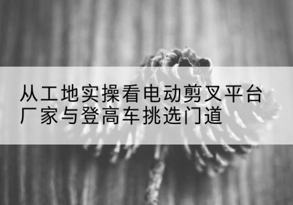 虎林电动剪叉升降平台厂家-从工地实操看电动剪叉平台厂家与登高车挑选门道