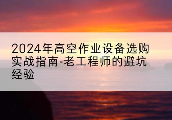 虎林高空作业升降机厂家推荐-2024年高空作业设备选购实战指南-老工程师的避坑经验