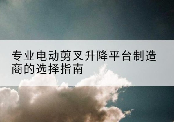 虎林电动剪叉升降平台厂家-专业电动剪叉升降平台制造商的选择指南